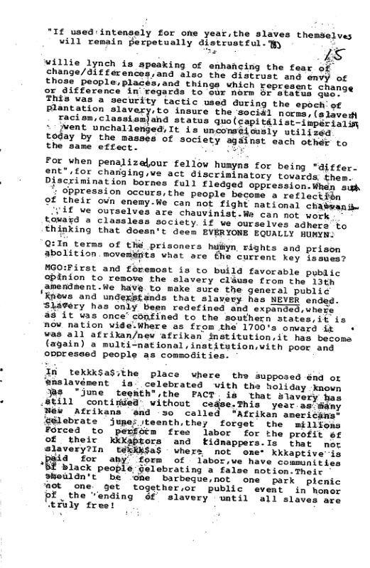 *1f used intensely for one year,the slaves themselves Vi1l remain Berpetually alstrusteul- Wy  willie 1ynch is speaking of enhancing the fear of chan  differences,and also the distrust and emvy of  laces,and things which represent chan or difference in regards to our norm or atats guero®  This vas a security tactic used during the epoch’ of ion slavery,to insure the soci#l norms, (slevedy Facion, Clasaianiang atatus us(copt 11k thot ittt : Jvent unchallenged, It is unconseicusly utilised  today by the masses of society against each othdr to the same effect. Rt  For when penalizelour fellow humyns for being "aiffer.  gnt*.for charging,we act discriminatory towards them.  Piscrimination bornes full fledged oppression.Whan sih dppression occurs,the people become a reflectibn  ©f their oun enemy.We can not fight national chabwanibe vif ue ourselves are chauvinist.We can mot work  touard a classleas society if we ourseives adhers fo  thinking that doesn’t deem EVERYONE EQUALLY HUMYN:  Q:In terms of the prisoners huiiyn rights and prison abolition movemerits what are €he current key issues?  MGO:First and fovemost is to build favorable public opinion to remove the slavery clause from the 13th amendment.We have to make sure the general public ’Knows and undexistands that slavery has NEVER ended. Skesery has only been redefined and expanded,uhes  a8 it was once’ confined to the southern states,it is now nation wide.Where as from the 1700’s omward it  + was all afrikan/nev afrikan institution.it has becoms (again) a multi-national,institution,vith poor and oppreseed people as commoditi.  In tekkk$asithe place ‘enslavé  where the supposed énd or ment is  celebrated with the holiday known “jume  teehth®,the PACT is that blavery has (8ill " contiried  without cease.This year as’ @ Mew Afrikans and 30 called “Afrikan american: ‘glebrate jupe; jteenth,they forget cthe millfons Forced to pexfsim fres labor for the profit ef Of their Kkkabtors and kidnappers.ls that not slavery?In tekkk$a$ whers not ome- kkkaptive is 4 for any’ form of labor,ve have communities “Bf black people gelebrating a false notion.Their sheuldn’t  be One barbeque,not one park plenic ‘Aot one get together,or public event in’homor  PE_the “anding Gf slavery watil all slaves ace ‘tfuly freet  